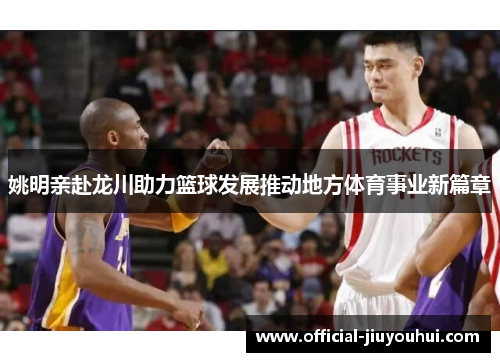 姚明亲赴龙川助力篮球发展推动地方体育事业新篇章