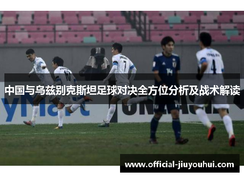 中国与乌兹别克斯坦足球对决全方位分析及战术解读