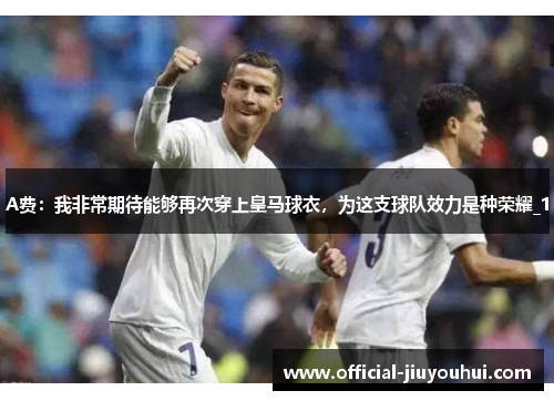 A费：我非常期待能够再次穿上皇马球衣，为这支球队效力是种荣耀_1
